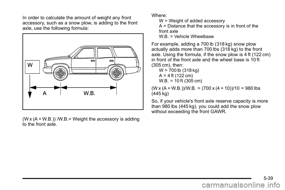 GMC YUKON XL 2010 Owners Manual In order to calculate the amount of weight any front
accessory, such as a snow plow, is adding to the front
axle, use the following formula:
(W x (A + W.B.)) /W.B.= Weight the accessory is adding
to t GMC YUKON XL 2010 Owners Manual In order to calculate the amount of weight any front
accessory, such as a snow plow, is adding to the front
axle, use the following formula:
(W x (A + W.B.)) /W.B.= Weight the accessory is adding
to t