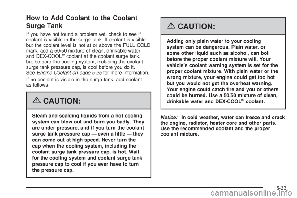 GMC YUKON XL 2006 Owners Manual How to Add Coolant to the Coolant
Surge Tank
If you have not found a problem yet, check to see if
coolant is visible in the surge tank. If coolant is visible
but the coolant level is not at or above t GMC YUKON XL 2006 Owners Manual How to Add Coolant to the Coolant
Surge Tank
If you have not found a problem yet, check to see if
coolant is visible in the surge tank. If coolant is visible
but the coolant level is not at or above t