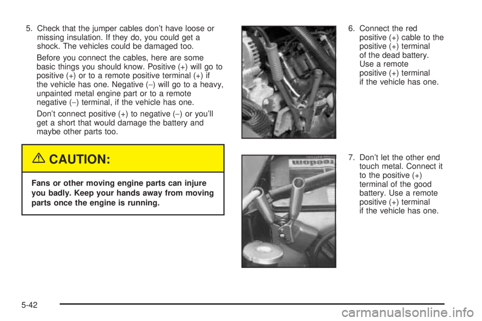 GMC YUKON XL DENALI 2004 Owners Manual 5. Check that the jumper cables dont have loose or
missing insulation. If they do, you could get a
shock. The vehicles could be damaged too.
Before you connect the cables, here are some
basic things GMC YUKON XL DENALI 2004 Owners Manual 5. Check that the jumper cables dont have loose or
missing insulation. If they do, you could get a
shock. The vehicles could be damaged too.
Before you connect the cables, here are some
basic things