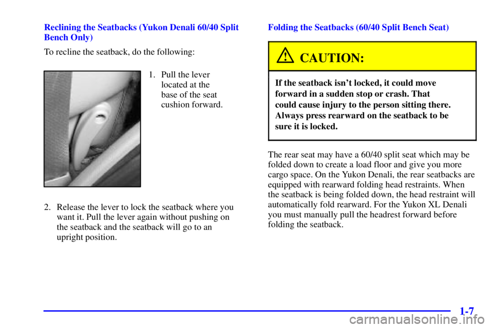 GMC YUKON XL 2002 User Guide 1-7Reclining the Seatbacks (Yukon Denali 60/40 Split
Bench Only)
To recline the seatback, do the following:
1. Pull the lever
located at the
base of the seat
cushion forward.
2. Release the lever to GMC YUKON XL 2002 User Guide 1-7Reclining the Seatbacks (Yukon Denali 60/40 Split
Bench Only)
To recline the seatback, do the following:
1. Pull the lever
located at the
base of the seat
cushion forward.
2. Release the lever to