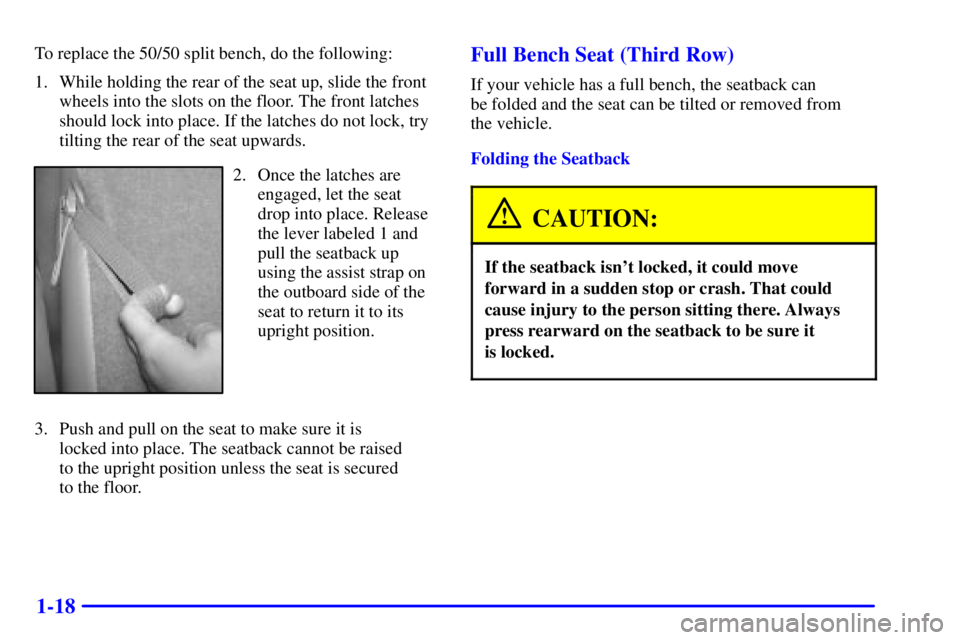 GMC YUKON XL 2002 Owners Manual 1-18 To replace the 50/50 split bench, do the following:
1. While holding the rear of the seat up, slide the front
wheels into the slots on the floor. The front latches
should lock into place. If the GMC YUKON XL 2002 Owners Manual 1-18 To replace the 50/50 split bench, do the following:
1. While holding the rear of the seat up, slide the front
wheels into the slots on the floor. The front latches
should lock into place. If the