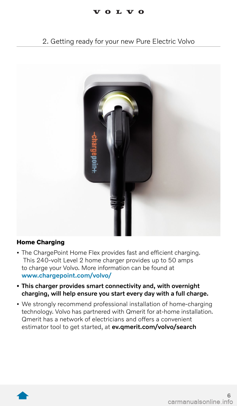 VOLVO XC40 RECHARGE PURE ELECTRIC 2021  Quick Guide 6
Home Charging
•  The ChargePoint Home Flex provides fast and efficient charging. 
 This 240-volt Level 2 home charger provides up to 50 amps   
to charge your Volvo. More information can be found 