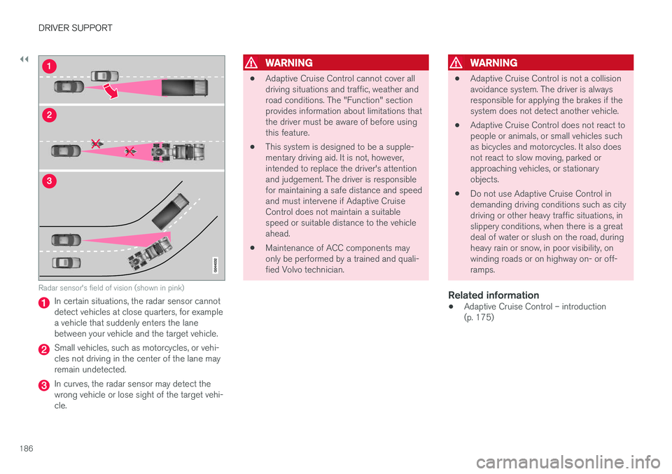 VOLVO S60 2018 Owner´s Manual ||
DRIVER SUPPORT
186
Radar sensor's field of vision (shown in pink)
In certain situations, the radar sensor cannot detect vehicles at close quarters, for examplea vehicle that suddenly enters the VOLVO S60 2018 Owner´s Manual ||
DRIVER SUPPORT
186
Radar sensor's field of vision (shown in pink)
In certain situations, the radar sensor cannot detect vehicles at close quarters, for examplea vehicle that suddenly enters the