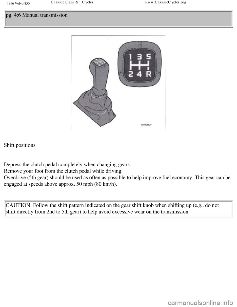VOLVO 850 1996  Owners Manual 
1996 Volvo 850
pg. 4:6 Manual transmission 
 
Shift positions 
 
Depress the clutch pedal completely when changing gears.  
Remove your foot from the clutch pedal while driving.  
Overdrive (5th gear