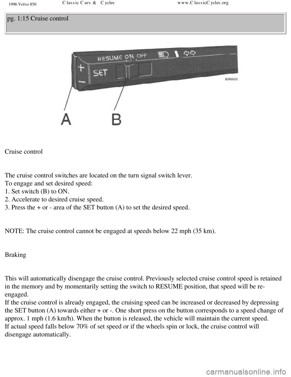 VOLVO 850 1996 Owners Manual 
1996 Volvo 850
pg. 1:15 Cruise control 
 
Cruise control 
 
The cruise control switches are located on the turn signal switch lever.\
  
To engage and set desired speed:  
1. Set switch (B) to ON.  
