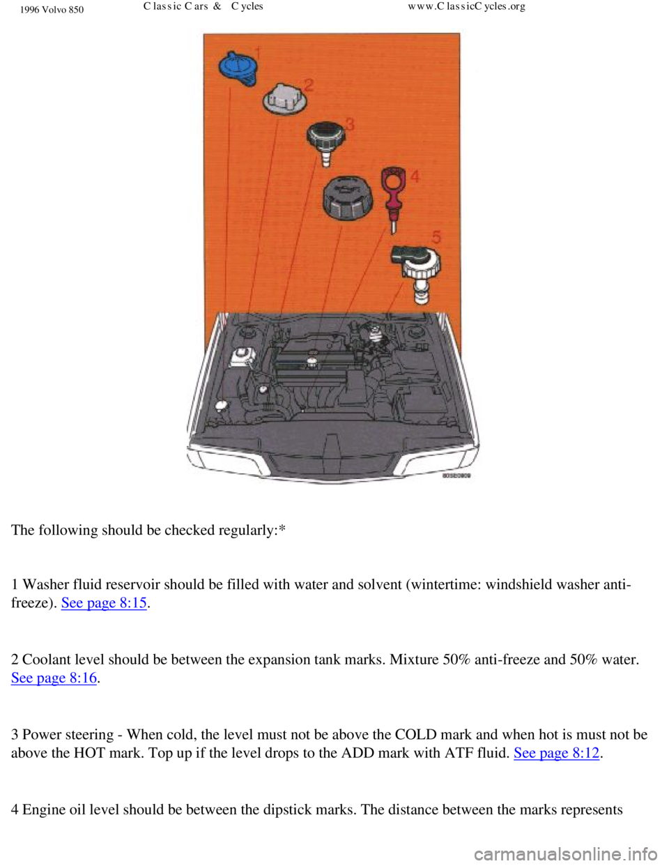 VOLVO 850 1996 Owners Manual
1996 Volvo 850
The following should be checked regularly:*
1 Washer fluid reservoir should be filled with water and solvent (winte\
rtime: windshield washer anti-
freeze).
See page 8:15.
2 C VOLVO 850 1996 Owners Manual
1996 Volvo 850
The following should be checked regularly:*
1 Washer fluid reservoir should be filled with water and solvent (winte\
rtime: windshield washer anti-
freeze).
See page 8:15.
2 C