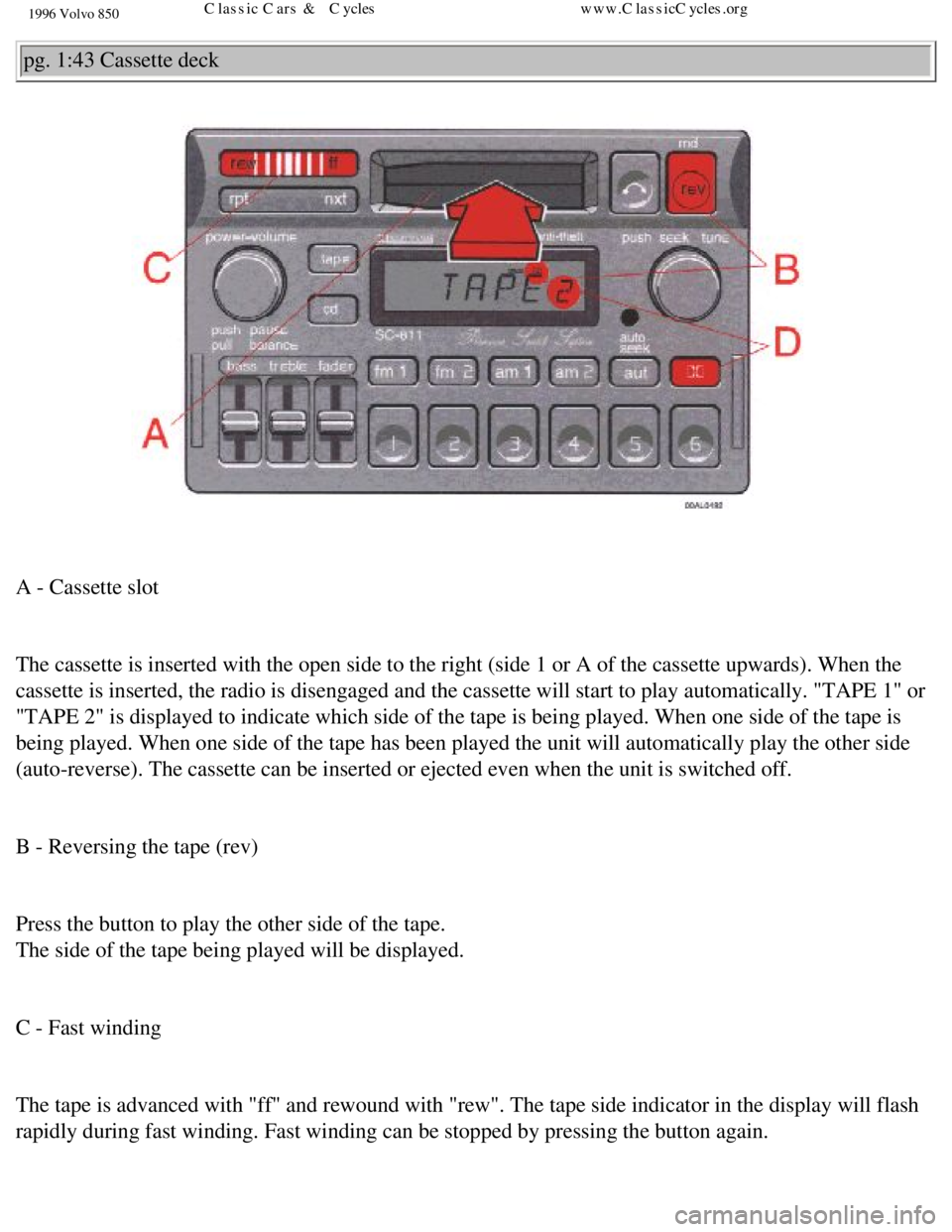 VOLVO 850 1996 Repair Manual
1996 Volvo 850
pg. 1:43 Cassette deck
A - Cassette slot
The cassette is inserted with the open side to the right (side 1 or A o\
f the cassette upwards). When the
cassette is inserted, the rad VOLVO 850 1996 Repair Manual
1996 Volvo 850
pg. 1:43 Cassette deck
A - Cassette slot
The cassette is inserted with the open side to the right (side 1 or A o\
f the cassette upwards). When the
cassette is inserted, the rad
