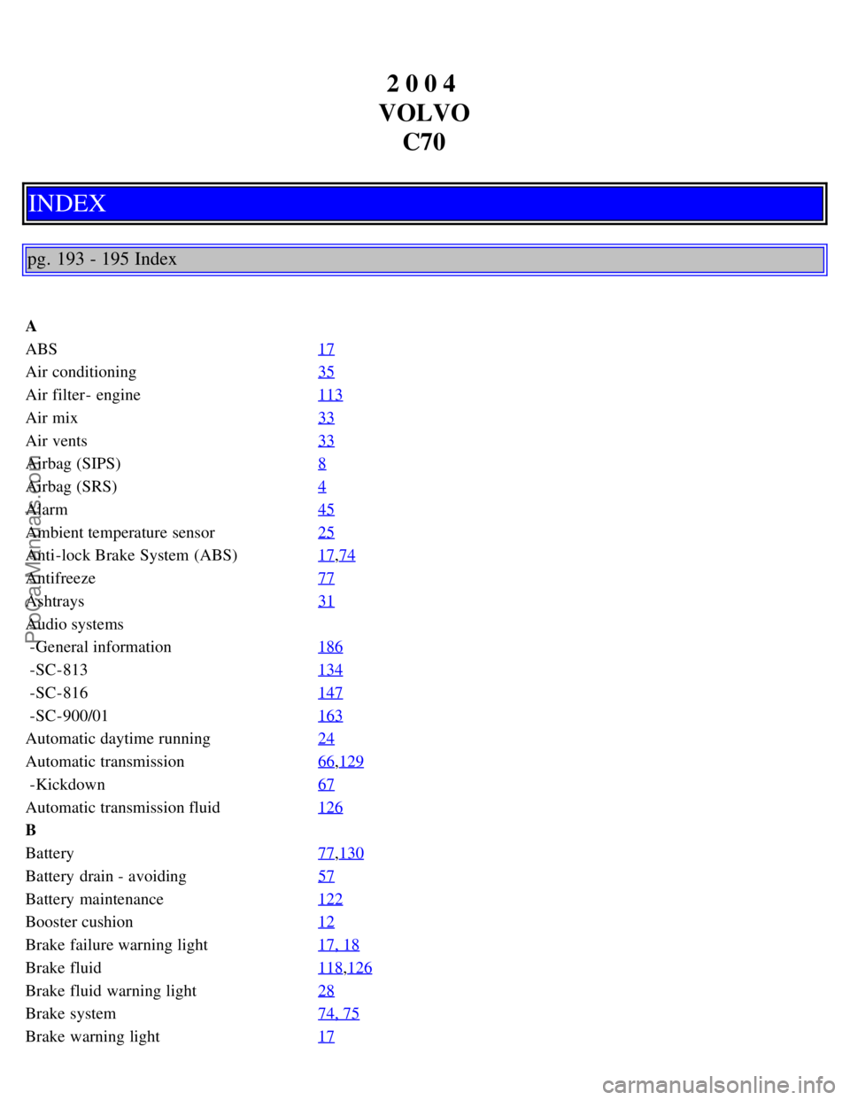 VOLVO C70 2004 User Guide 2 0 0 4
VOLVO C70
INDEX
pg. 193 - 195 Index
A
ABS 17
Air conditioning35
Air filter - engine113
Air mix33
Air vents33
Airbag (SIPS)8
Airbag (SRS)4
Alarm45
Ambient temperature sensor25
Anti-lock Brake VOLVO C70 2004 User Guide 2 0 0 4
VOLVO C70
INDEX
pg. 193 - 195 Index
A
ABS 17
Air conditioning35
Air filter - engine113
Air mix33
Air vents33
Airbag (SIPS)8
Airbag (SRS)4
Alarm45
Ambient temperature sensor25
Anti-lock Brake