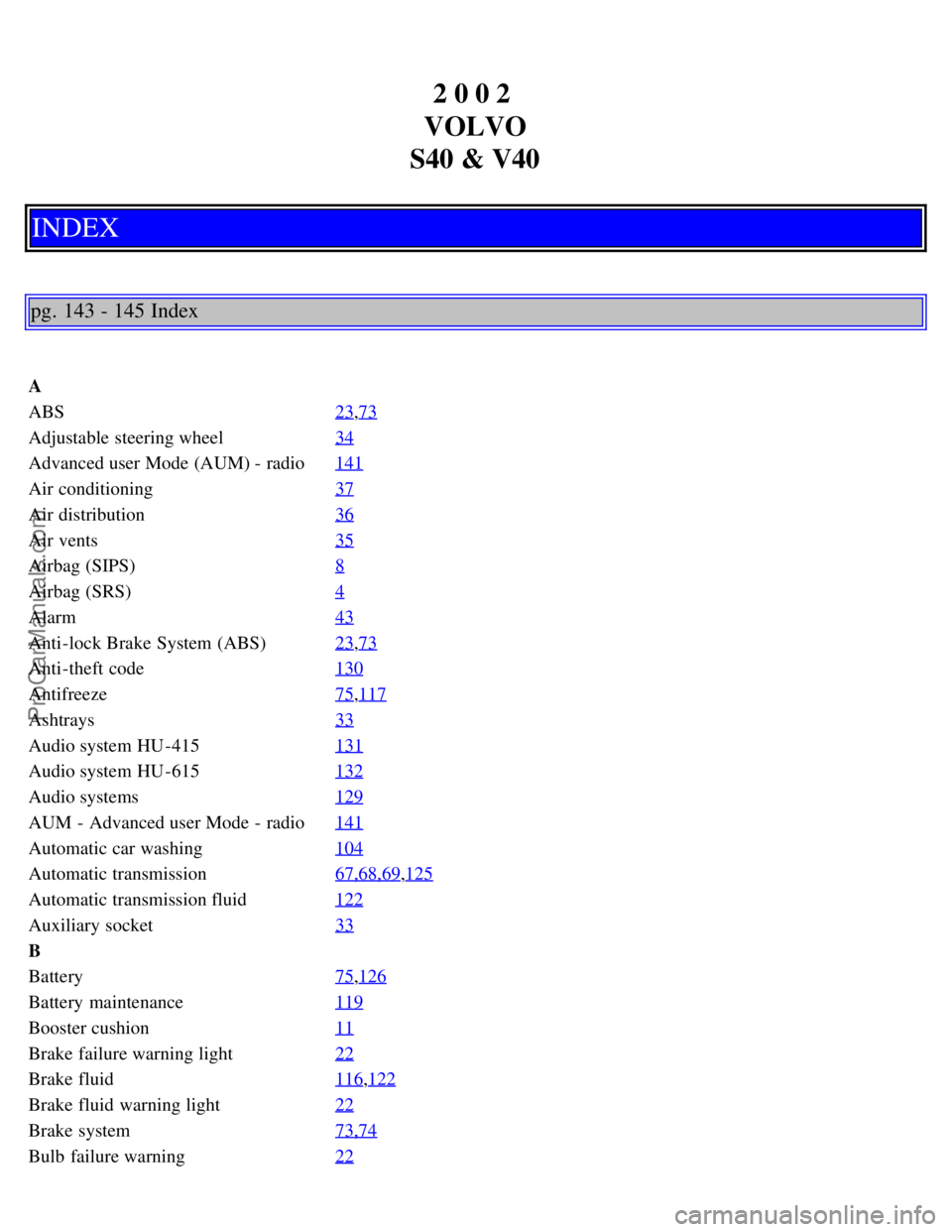VOLVO S40 2002 Manual PDF 2 0 0 2
VOLVO
S40 & V40
INDEX
pg. 143 - 145 Index
A
ABS 23
,73
Adjustable steering wheel34
Advanced user Mode (AUM) - radio141
Air conditioning37
Air distribution36
Air vents35
Airbag (SIPS)8
Airbag VOLVO S40 2002 Manual PDF 2 0 0 2
VOLVO
S40 & V40
INDEX
pg. 143 - 145 Index
A
ABS 23
,73
Adjustable steering wheel34
Advanced user Mode (AUM) - radio141
Air conditioning37
Air distribution36
Air vents35
Airbag (SIPS)8
Airbag