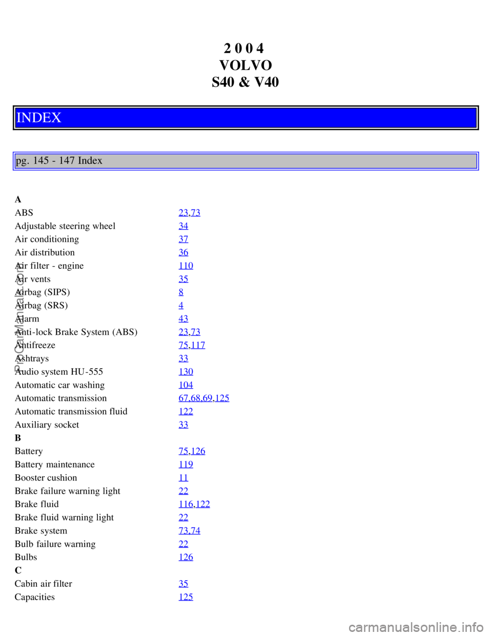 VOLVO S40 2004 Manual Online 2 0 0 4
VOLVO
S40 & V40
INDEX
pg. 145 - 147 Index
A
ABS 23
,73
Adjustable steering wheel34
Air conditioning37
Air distribution36
Air filter - engine110
Air vents35
Airbag (SIPS)8
Airbag (SRS)4
Alarm VOLVO S40 2004 Manual Online 2 0 0 4
VOLVO
S40 & V40
INDEX
pg. 145 - 147 Index
A
ABS 23
,73
Adjustable steering wheel34
Air conditioning37
Air distribution36
Air filter - engine110
Air vents35
Airbag (SIPS)8
Airbag (SRS)4
Alarm