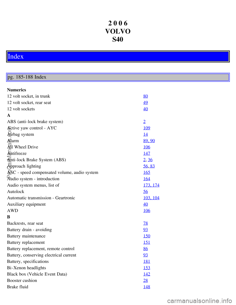VOLVO S40 2006 Owners Manual 2 0 0 6
VOLVO S40
Index
pg. 185-188 Index
Numerics
12 volt socket, in trunk 80
12 volt socket, rear seat49
12 volt sockets40
A
ABS (anti-lock brake system)2
Active yaw control - AYC109
Airbag system1 VOLVO S40 2006 Owners Manual 2 0 0 6
VOLVO S40
Index
pg. 185-188 Index
Numerics
12 volt socket, in trunk 80
12 volt socket, rear seat49
12 volt sockets40
A
ABS (anti-lock brake system)2
Active yaw control - AYC109
Airbag system1