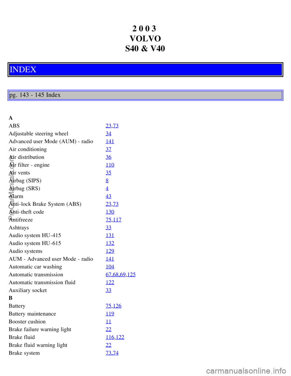 VOLVO S40 2003 Manual PDF 2 0 0 3
VOLVO
S40 & V40
INDEX
pg. 143 - 145 Index
A
ABS 23
,73
Adjustable steering wheel34
Advanced user Mode (AUM) - radio141
Air conditioning37
Air distribution36
Air filter - engine110
Air vents3 VOLVO S40 2003 Manual PDF 2 0 0 3
VOLVO
S40 & V40
INDEX
pg. 143 - 145 Index
A
ABS 23
,73
Adjustable steering wheel34
Advanced user Mode (AUM) - radio141
Air conditioning37
Air distribution36
Air filter - engine110
Air vents3