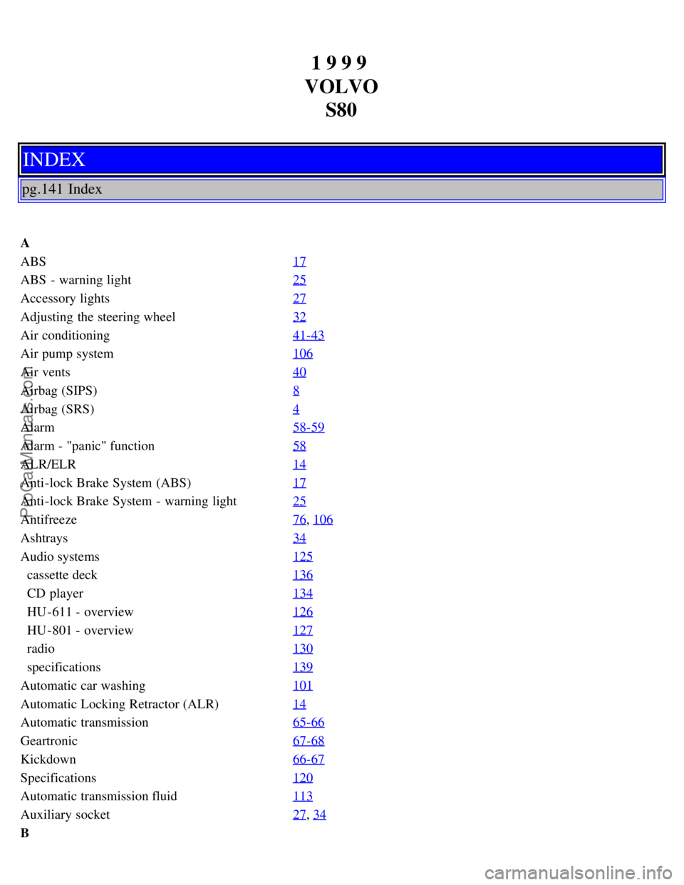 VOLVO S80 1999 Manual Online 1 9 9 9
VOLVO S80
INDEX
pg.141 Index
A
ABS 17
ABS - warning light25
Accessory lights27
Adjusting the steering wheel32
Air conditioning41-43
Air pump system106
Air vents40
Airbag (SIPS)8
Airbag (SRS VOLVO S80 1999 Manual Online 1 9 9 9
VOLVO S80
INDEX
pg.141 Index
A
ABS 17
ABS - warning light25
Accessory lights27
Adjusting the steering wheel32
Air conditioning41-43
Air pump system106
Air vents40
Airbag (SIPS)8
Airbag (SRS