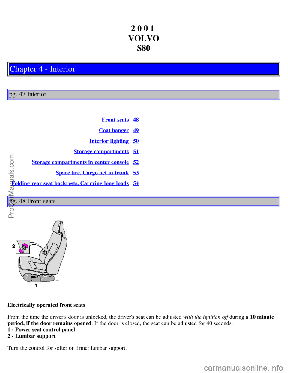 VOLVO S80 2001 Owners Manual 2 0 0 1
VOLVO S80
Chapter 4 - Interior
pg. 47 Interior
Front seats48
Coat hanger49
Interior lighting50
Storage compartments51
Storage compartments in center console52
Spare tire, Cargo net in trunk5 VOLVO S80 2001 Owners Manual 2 0 0 1
VOLVO S80
Chapter 4 - Interior
pg. 47 Interior
Front seats48
Coat hanger49
Interior lighting50
Storage compartments51
Storage compartments in center console52
Spare tire, Cargo net in trunk5