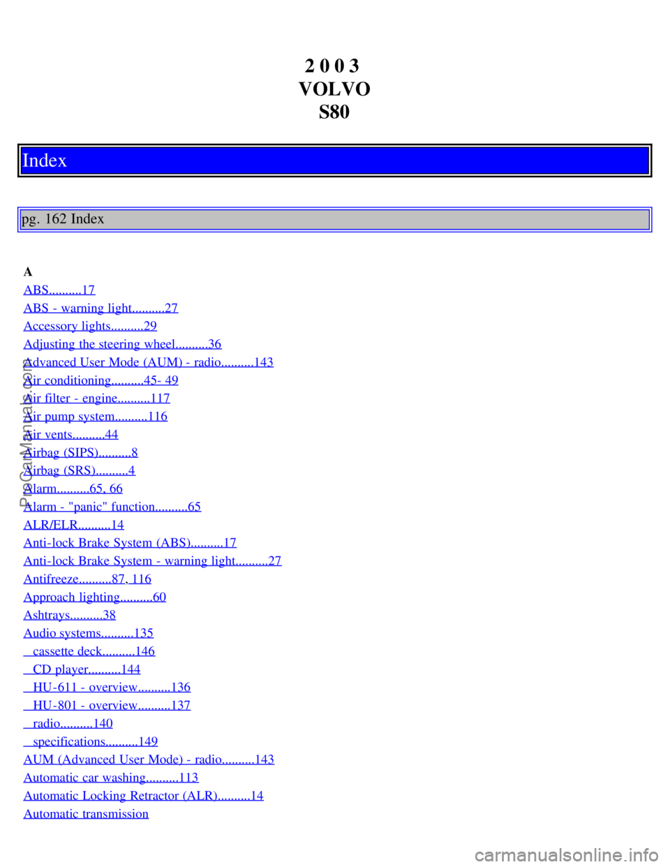 VOLVO S80 2003 Owners Manual 2 0 0 3
VOLVO S80
Index
pg. 162 Index
A
ABS..........17
ABS - warning light..........27
Accessory lights..........29
Adjusting the steering wheel..........36
Advanced User Mode (AUM) - radio....... VOLVO S80 2003 Owners Manual 2 0 0 3
VOLVO S80
Index
pg. 162 Index
A
ABS..........17
ABS - warning light..........27
Accessory lights..........29
Adjusting the steering wheel..........36
Advanced User Mode (AUM) - radio.......
