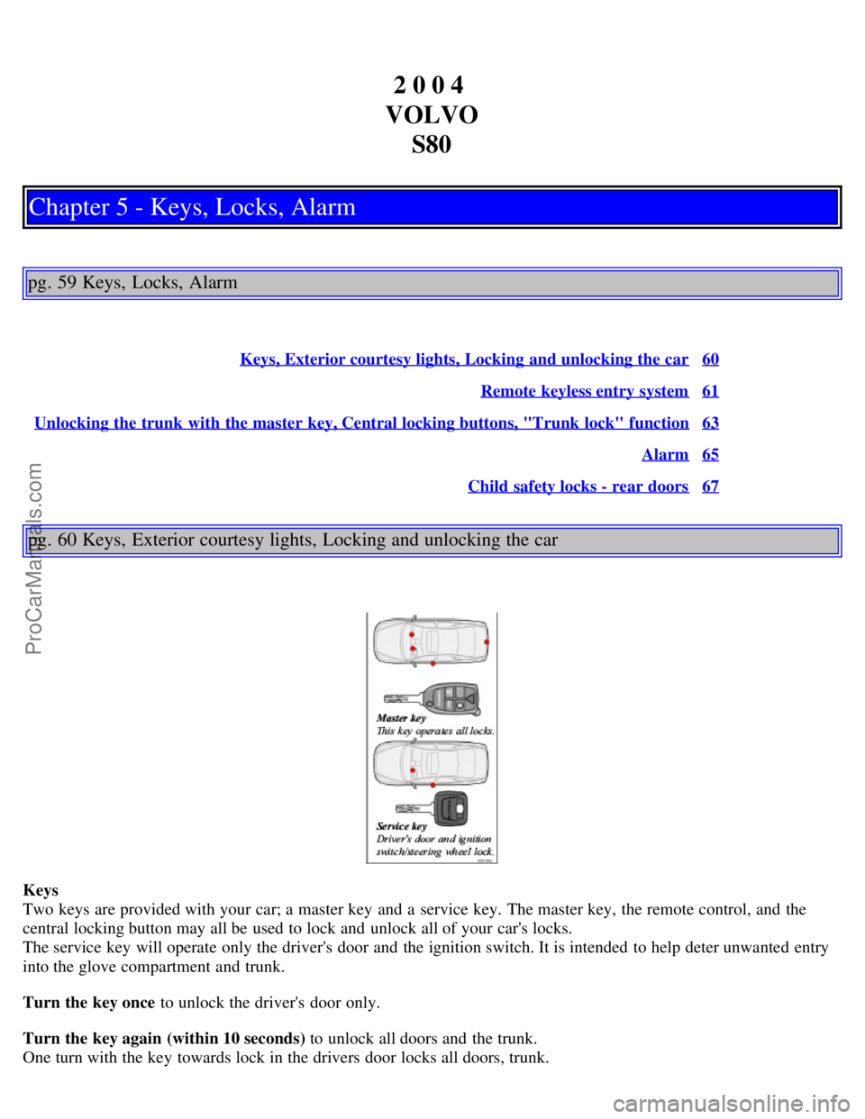 VOLVO S80 2004 Owners Guide 2 0 0 4
VOLVO S80
Chapter 5 - Keys, Locks, Alarm
pg. 59 Keys, Locks, Alarm
Keys, Exterior courtesy lights, Locking and unlocking the car60
Remote keyless entry system61
Unlocking the trunk with the VOLVO S80 2004 Owners Guide 2 0 0 4
VOLVO S80
Chapter 5 - Keys, Locks, Alarm
pg. 59 Keys, Locks, Alarm
Keys, Exterior courtesy lights, Locking and unlocking the car60
Remote keyless entry system61
Unlocking the trunk with the