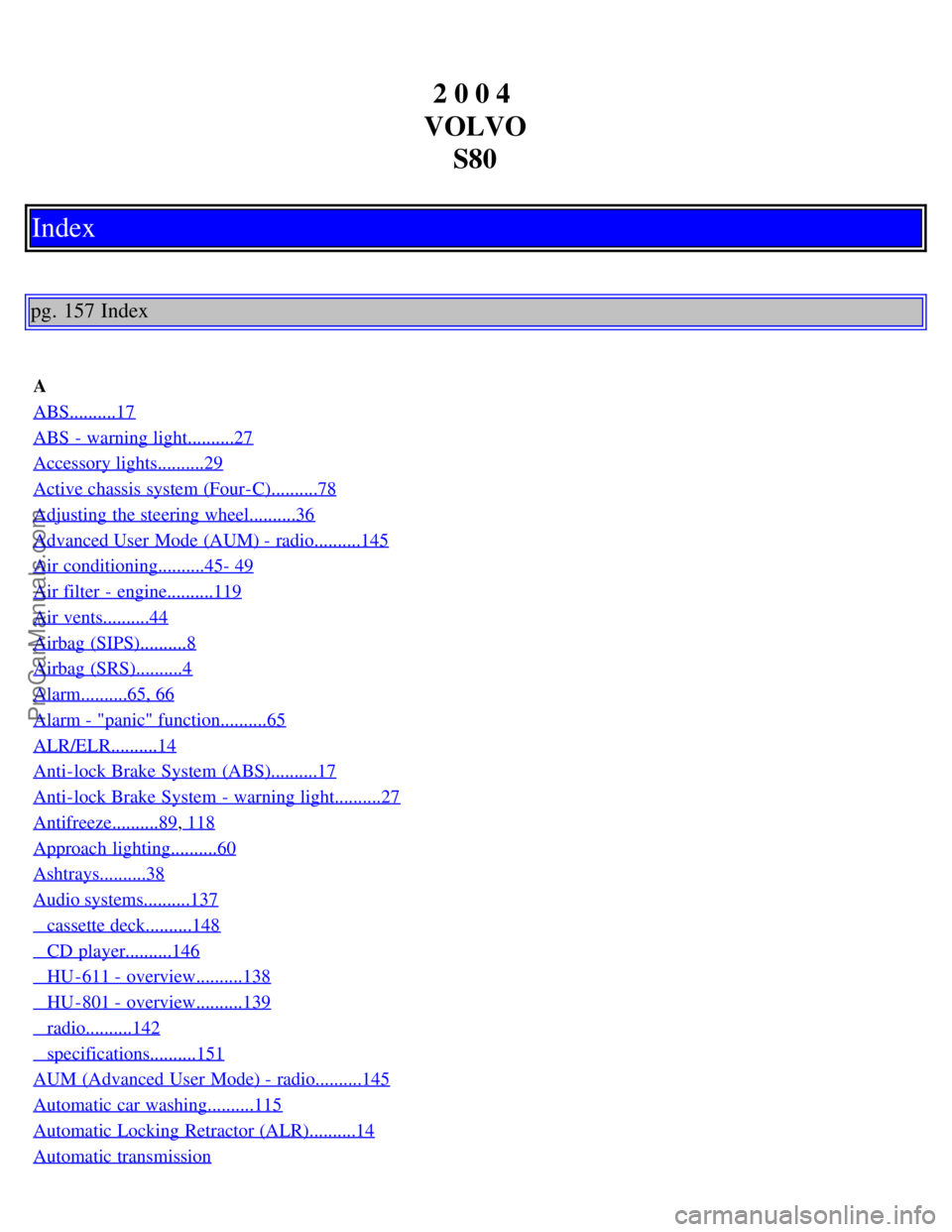 VOLVO S80 2004 Owners Manual 2 0 0 4
VOLVO S80
Index
pg. 157 Index
A
ABS..........17
ABS - warning light..........27
Accessory lights..........29
Active chassis system (Four-C)..........78
Adjusting the steering wheel......... VOLVO S80 2004 Owners Manual 2 0 0 4
VOLVO S80
Index
pg. 157 Index
A
ABS..........17
ABS - warning light..........27
Accessory lights..........29
Active chassis system (Four-C)..........78
Adjusting the steering wheel.........