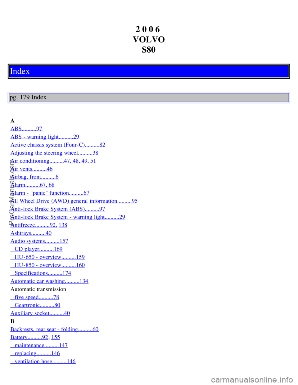 VOLVO S80 2006 Owners Manual 2 0 0 6
VOLVO S80
Index
pg. 179 Index
A
ABS..........97
ABS - warning light..........29
Active chassis system (Four-C)..........82
Adjusting the steering wheel..........38
Air conditioning......... VOLVO S80 2006 Owners Manual 2 0 0 6
VOLVO S80
Index
pg. 179 Index
A
ABS..........97
ABS - warning light..........29
Active chassis system (Four-C)..........82
Adjusting the steering wheel..........38
Air conditioning.........