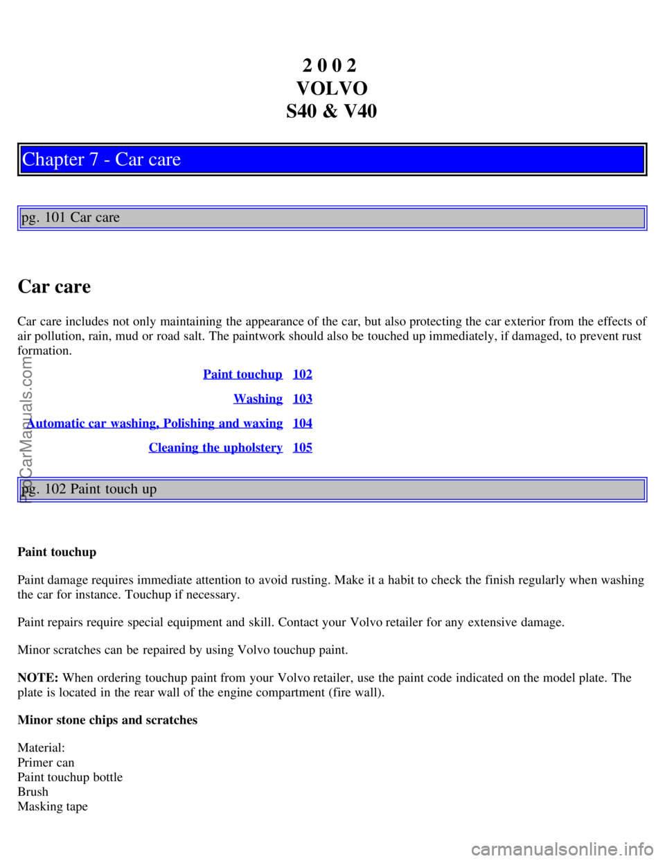 VOLVO V4 2002 Workshop Manual 2 0 0 2
VOLVO
S40 & V40
Chapter 7 - Car care
pg. 101 Car care
Car care
Car care includes not only maintaining the appearance of the car, but also protecting the car exterior from the effects of
air VOLVO V4 2002 Workshop Manual 2 0 0 2
VOLVO
S40 & V40
Chapter 7 - Car care
pg. 101 Car care
Car care
Car care includes not only maintaining the appearance of the car, but also protecting the car exterior from the effects of
air