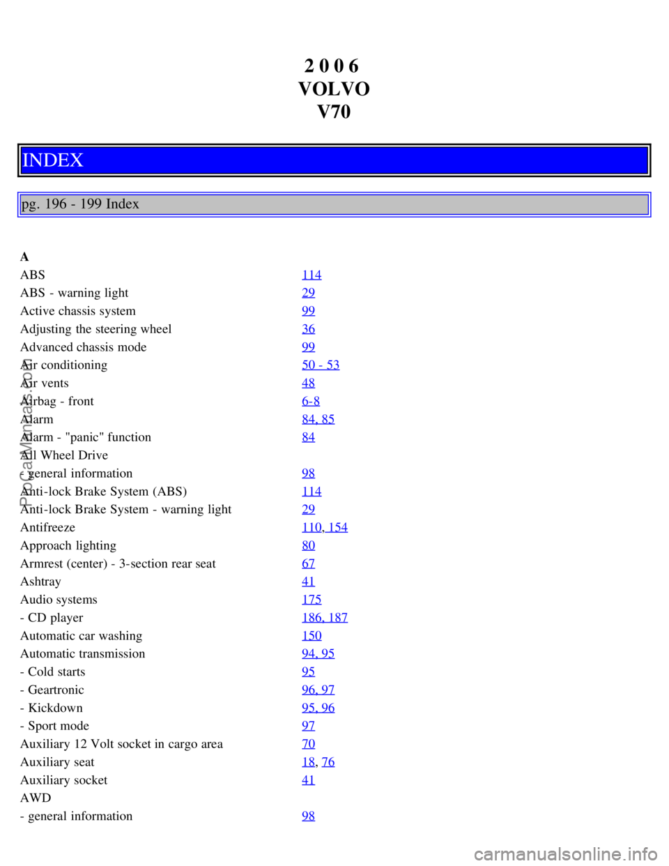 VOLVO V70 2006 Owners Manual 2 0 0 6
VOLVO V70
INDEX
pg. 196 - 199 Index
A
ABS 114
ABS - warning light29
Active chassis system99
Adjusting the steering wheel36
Advanced chassis mode99
Air conditioning50 - 53
Air vents48
Airbag VOLVO V70 2006 Owners Manual 2 0 0 6
VOLVO V70
INDEX
pg. 196 - 199 Index
A
ABS 114
ABS - warning light29
Active chassis system99
Adjusting the steering wheel36
Advanced chassis mode99
Air conditioning50 - 53
Air vents48
Airbag