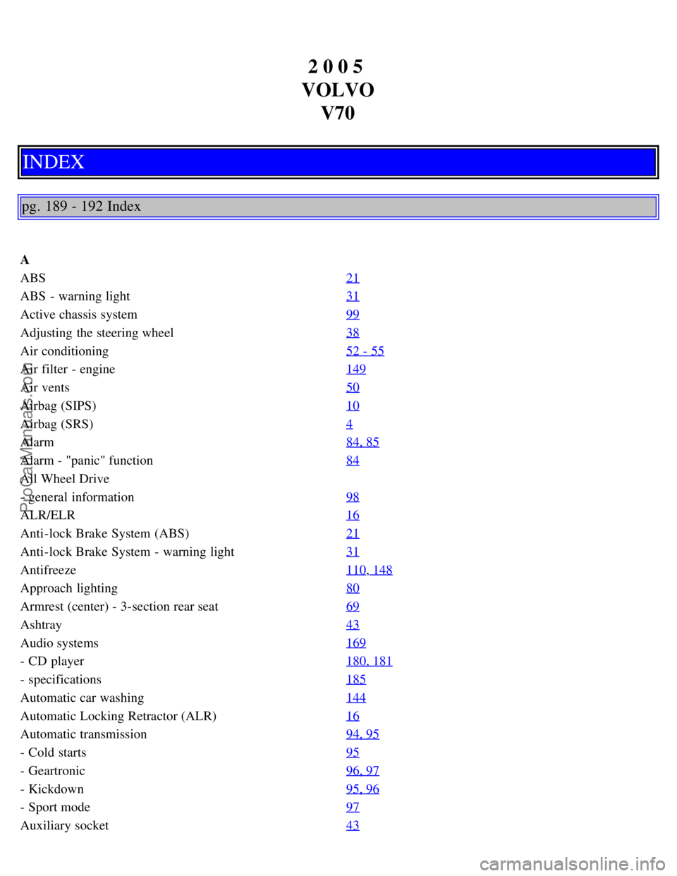 VOLVO V70 2005 Owners Manual 2 0 0 5
VOLVO V70
INDEX
pg. 189 - 192 Index
A
ABS 21
ABS - warning light31
Active chassis system99
Adjusting the steering wheel38
Air conditioning52 - 55
Air filter - engine149
Air vents50
Airbag VOLVO V70 2005 Owners Manual 2 0 0 5
VOLVO V70
INDEX
pg. 189 - 192 Index
A
ABS 21
ABS - warning light31
Active chassis system99
Adjusting the steering wheel38
Air conditioning52 - 55
Air filter - engine149
Air vents50
Airbag