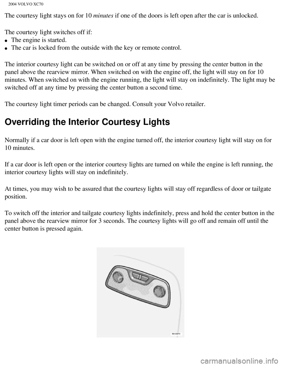 VOLVO XC70 2004 Owners Manual
2004 VOLVO XC70
The courtesy light stays on for 10 minutes if one of the doors is left open after the car is unlocked.
The courtesy light switches off if:
l The engine is started.
l The car VOLVO XC70 2004 Owners Manual
2004 VOLVO XC70
The courtesy light stays on for 10 minutes if one of the doors is left open after the car is unlocked.
The courtesy light switches off if:
l The engine is started.
l The car