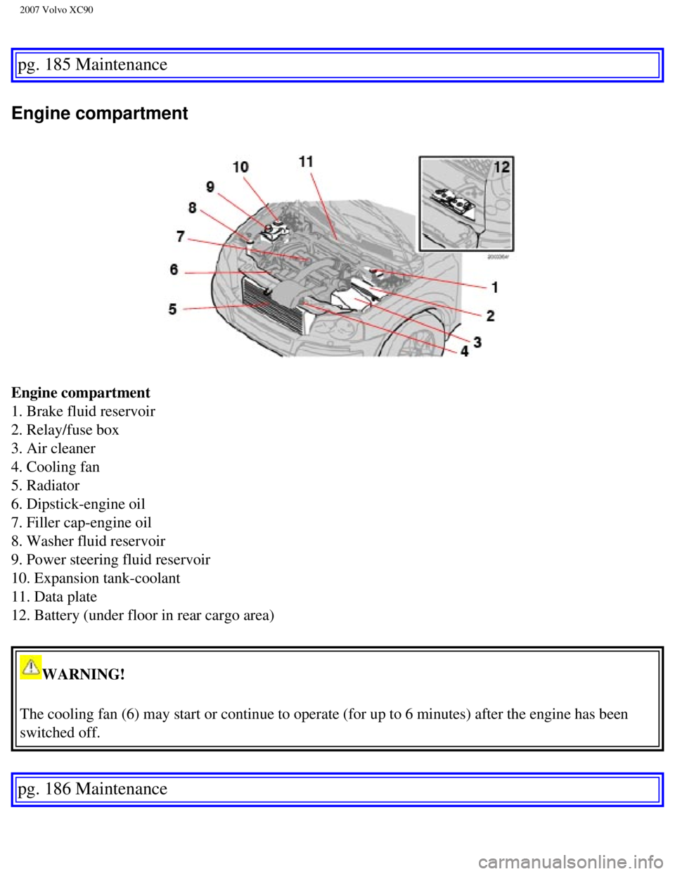 VOLVO XC90 2007 Owners Manual
2007 Volvo XC90
pg. 185 Maintenance
Engine compartment
Engine compartment
1. Brake fluid reservoir
2. Relay/fuse box
3. Air cleaner
4. Cooling fan
5. Radiator
6. Dipstick-engine oil
7. Fill VOLVO XC90 2007 Owners Manual
2007 Volvo XC90
pg. 185 Maintenance
Engine compartment
Engine compartment
1. Brake fluid reservoir
2. Relay/fuse box
3. Air cleaner
4. Cooling fan
5. Radiator
6. Dipstick-engine oil
7. Fill