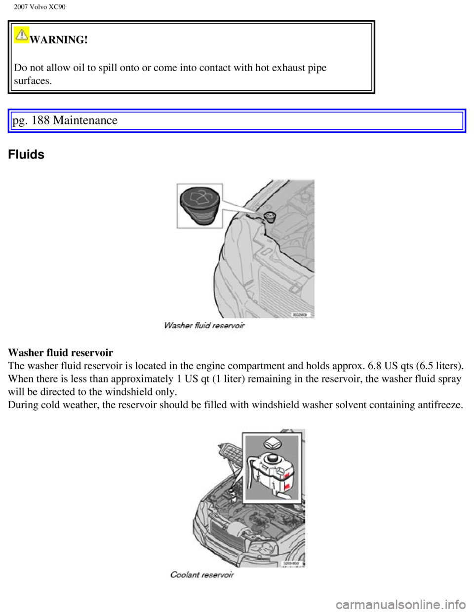VOLVO XC90 2007 Owners Manual
2007 Volvo XC90
WARNING!
Do not allow oil to spill onto or come into contact with hot exhaust pip\
e
surfaces.
pg. 188 Maintenance
Fluids
Washer fluid reservoir
The washer fluid reservoir is l VOLVO XC90 2007 Owners Manual
2007 Volvo XC90
WARNING!
Do not allow oil to spill onto or come into contact with hot exhaust pip\
e
surfaces.
pg. 188 Maintenance
Fluids
Washer fluid reservoir
The washer fluid reservoir is l