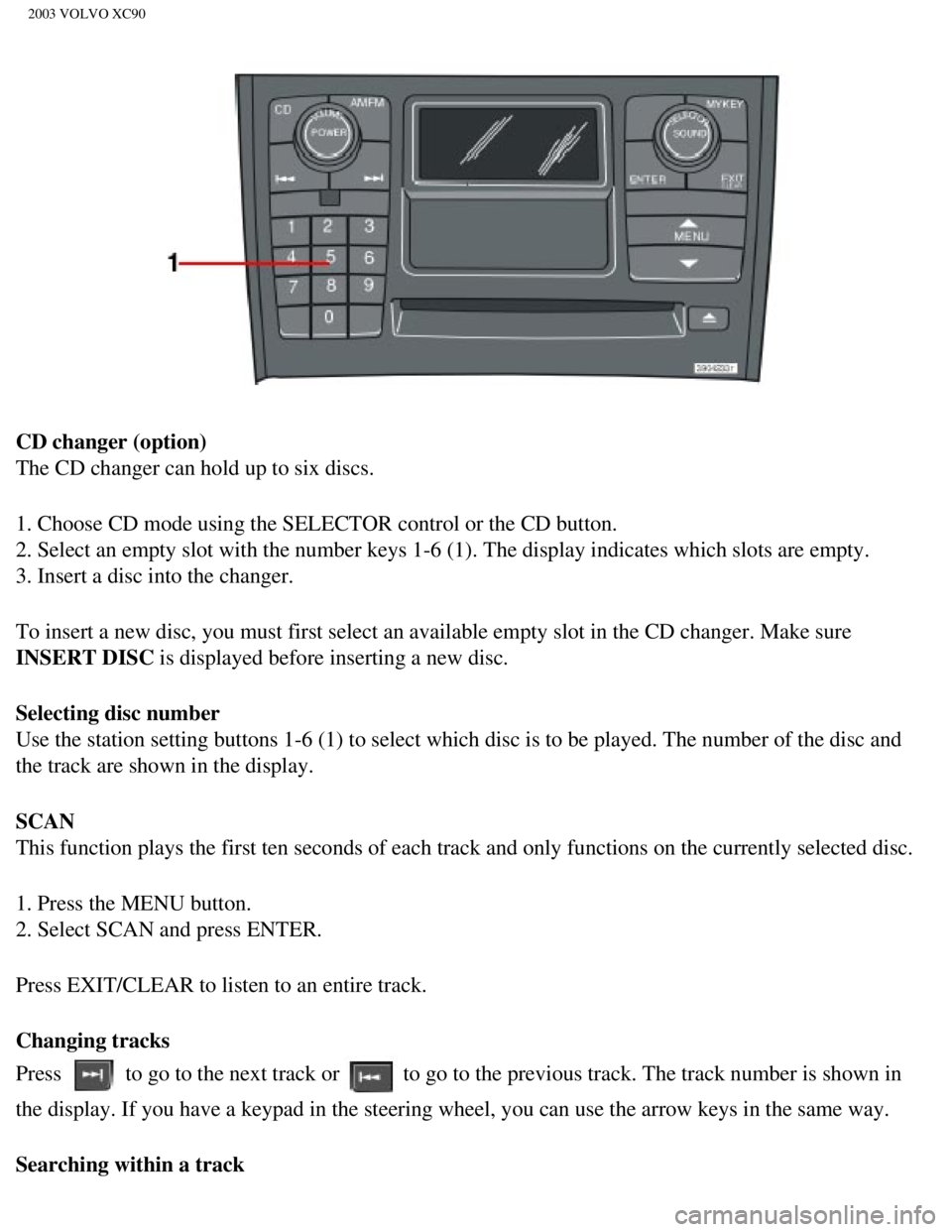 VOLVO XC90 2003 Owners Manual
2003 VOLVO XC90
CD changer (option)
The CD changer can hold up to six discs.
1. Choose CD mode using the SELECTOR control or the CD button.
2. Select an empty slot with the number keys 1-6 (1). The VOLVO XC90 2003 Owners Manual
2003 VOLVO XC90
CD changer (option)
The CD changer can hold up to six discs.
1. Choose CD mode using the SELECTOR control or the CD button.
2. Select an empty slot with the number keys 1-6 (1). The
