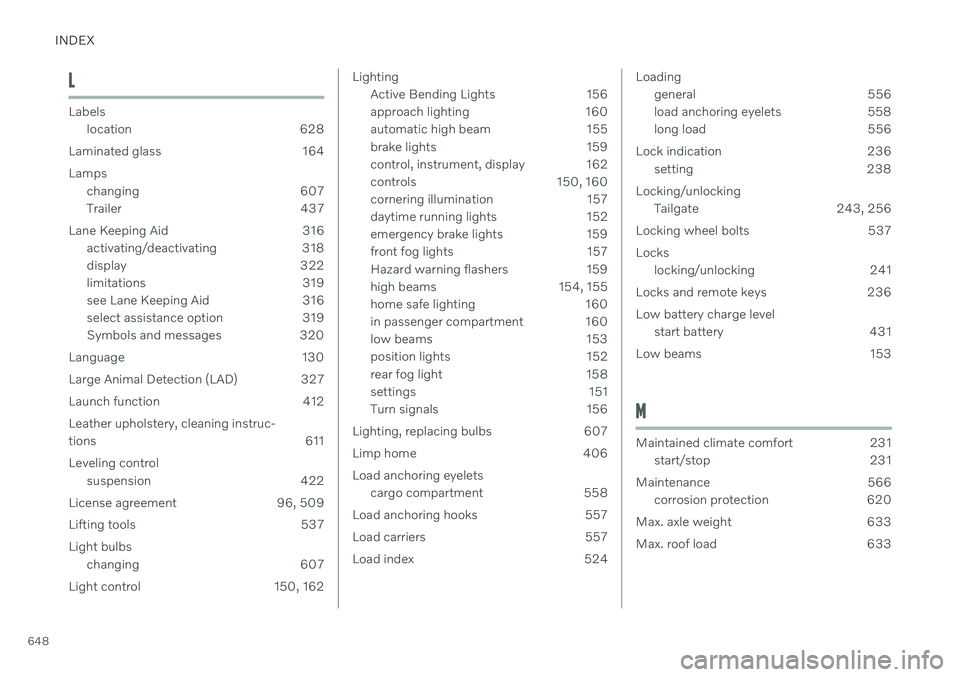 VOLVO V60 2021 Owners Manual INDEX
648
L
Labelslocation 628
Laminated glass 164 Lamps changing 607
Trailer 437
Lane Keeping Aid 316 activating/deactivating 318
display 322
limitations 319
see Lane Keeping Aid 316
select assist VOLVO V60 2021 Owners Manual INDEX
648
L
Labelslocation 628
Laminated glass 164 Lamps changing 607
Trailer 437
Lane Keeping Aid 316 activating/deactivating 318
display 322
limitations 319
see Lane Keeping Aid 316
select assist