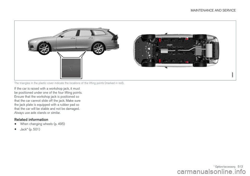 VOLVO V90 2017 Owners Manual MAINTENANCE AND SERVICE
* Option/accessory.513
The triangles in the plastic cover indicate the locations of the lifting points (marked in red).
If the car is raised with a workshop jack, it must be po VOLVO V90 2017 Owners Manual MAINTENANCE AND SERVICE
* Option/accessory.513
The triangles in the plastic cover indicate the locations of the lifting points (marked in red).
If the car is raised with a workshop jack, it must be po