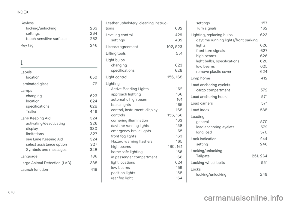 VOLVO V90 CROSS COUNTRY 2021 Owners Manual INDEX
670Keyless
locking/unlocking 263
settings 264
touch-sensitive surfaces 262
Key tag 246
L
Labels location 650
Laminated glass 172 Lamps changing 623
location 624
specifications 628
Trailer 44 VOLVO V90 CROSS COUNTRY 2021 Owners Manual INDEX
670Keyless
locking/unlocking 263
settings 264
touch-sensitive surfaces 262
Key tag 246
L
Labels location 650
Laminated glass 172 Lamps changing 623
location 624
specifications 628
Trailer 44