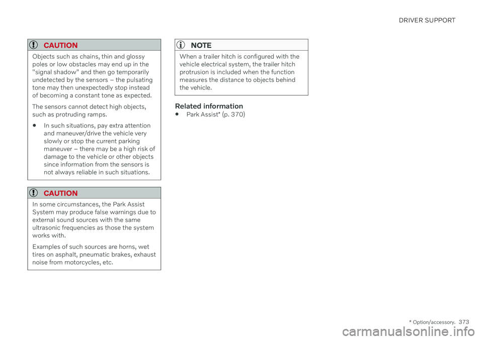VOLVO XC90 TWIN ENGINE 2020 User Guide DRIVER SUPPORT
* Option/accessory.373
CAUTION
Objects such as chains, thin and glossy poles or low obstacles may end up in the"signal shadow" and then go temporarilyundetected by the sensors �
