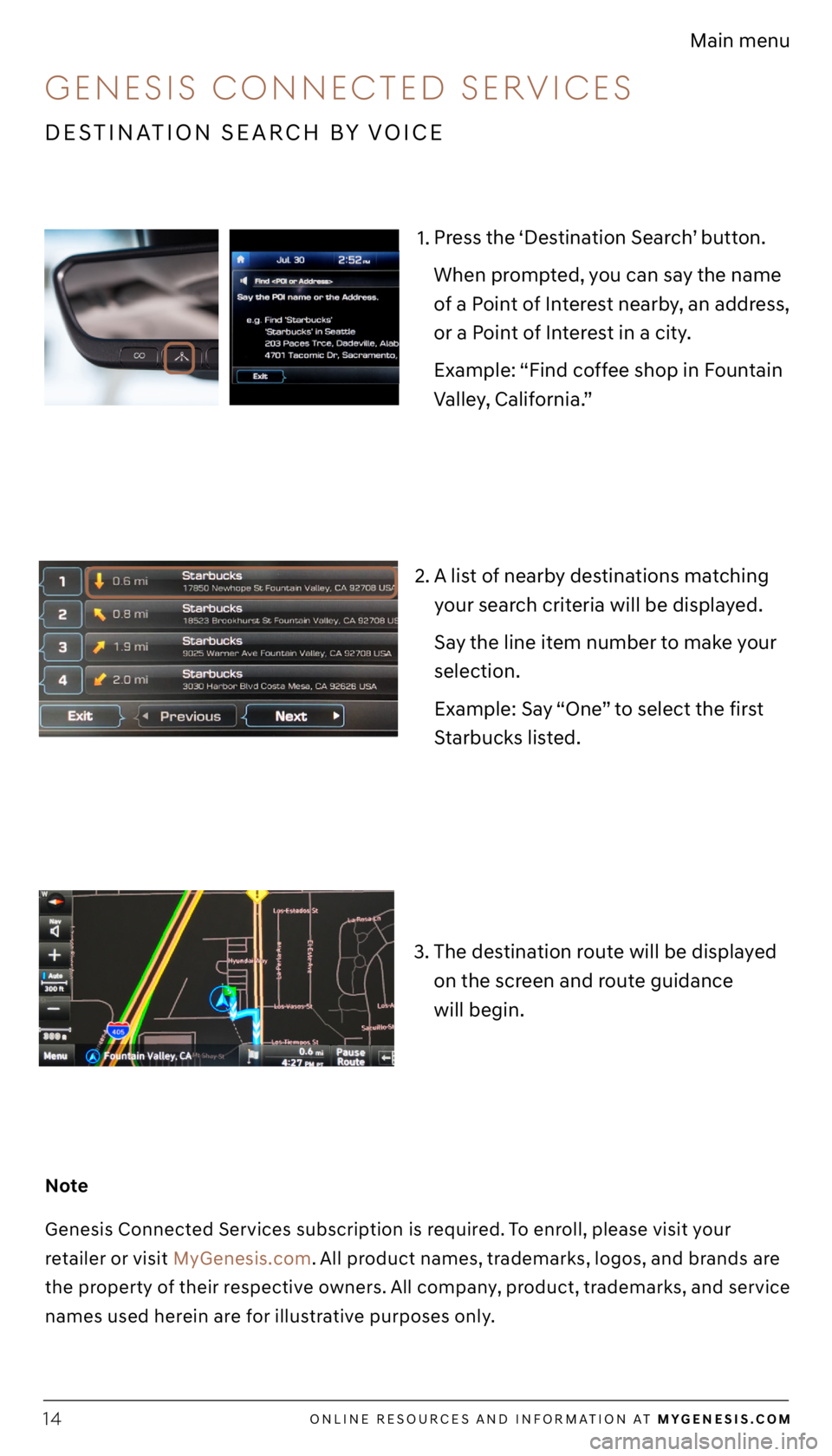 GENESIS G70 2021 Getting Started Guide ONLINE RESOURCES AND INFORMATION AT MYGENESIS.COM14
Main menu
1. Press the ‘Destination Search’ button.
When prompted, you can say the name
of a Point of Interest nearby, an address,
or a Point GENESIS G70 2021 Getting Started Guide ONLINE RESOURCES AND INFORMATION AT MYGENESIS.COM14
Main menu
1. Press the ‘Destination Search’ button.
When prompted, you can say the name
of a Point of Interest nearby, an address,
or a Point