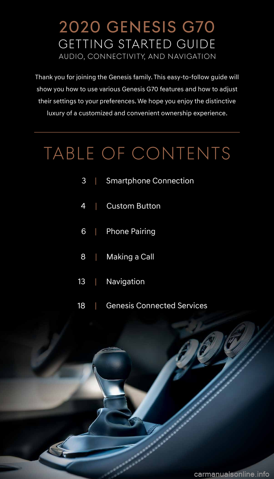 GENESIS G70 2020  Getting Started Guide TABLE OF CONTENTS
3|     Smartphone Connection
4 |     Custom Button
6 |     Phone Pairing
8 |     Making a Call
13 |     Navigation
18 |
     Genesis Connected Services 
Thank you for joining the Gen