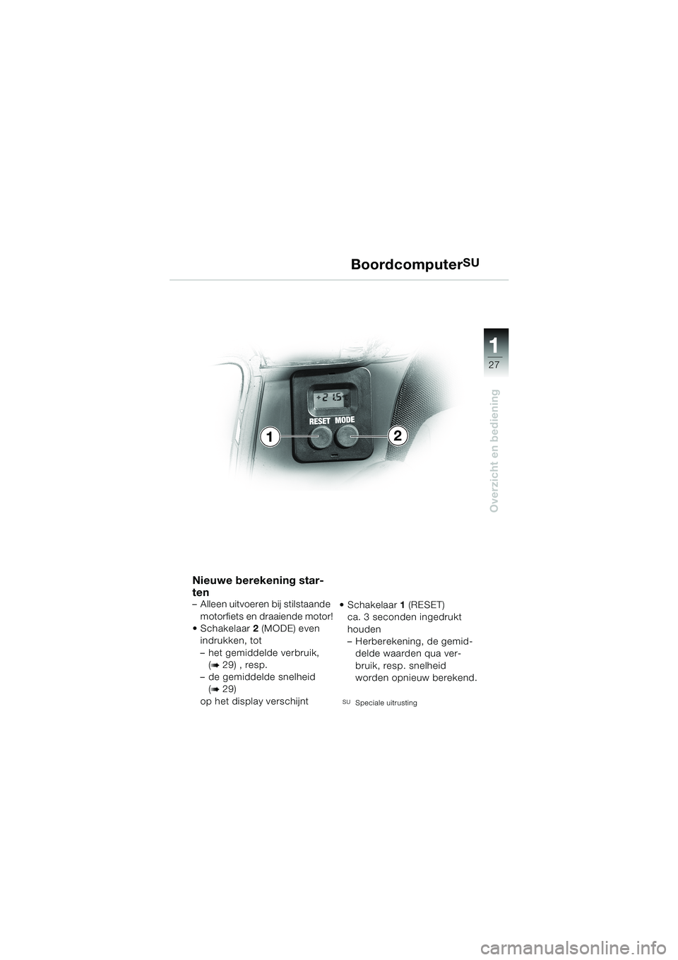 BMW MOTORRAD K 1200 LT 2002  Handleiding (in Dutch) 27
Overzicht en bediening
1
BoordcomputerSU
Nieuwe berekening star-
ten
–Alleen uitvoeren bij stilstaande 
motorfiets en draaiende motor!
Schakelaar2 (MODE) even 
indrukken, tot 
–het gemiddelde 