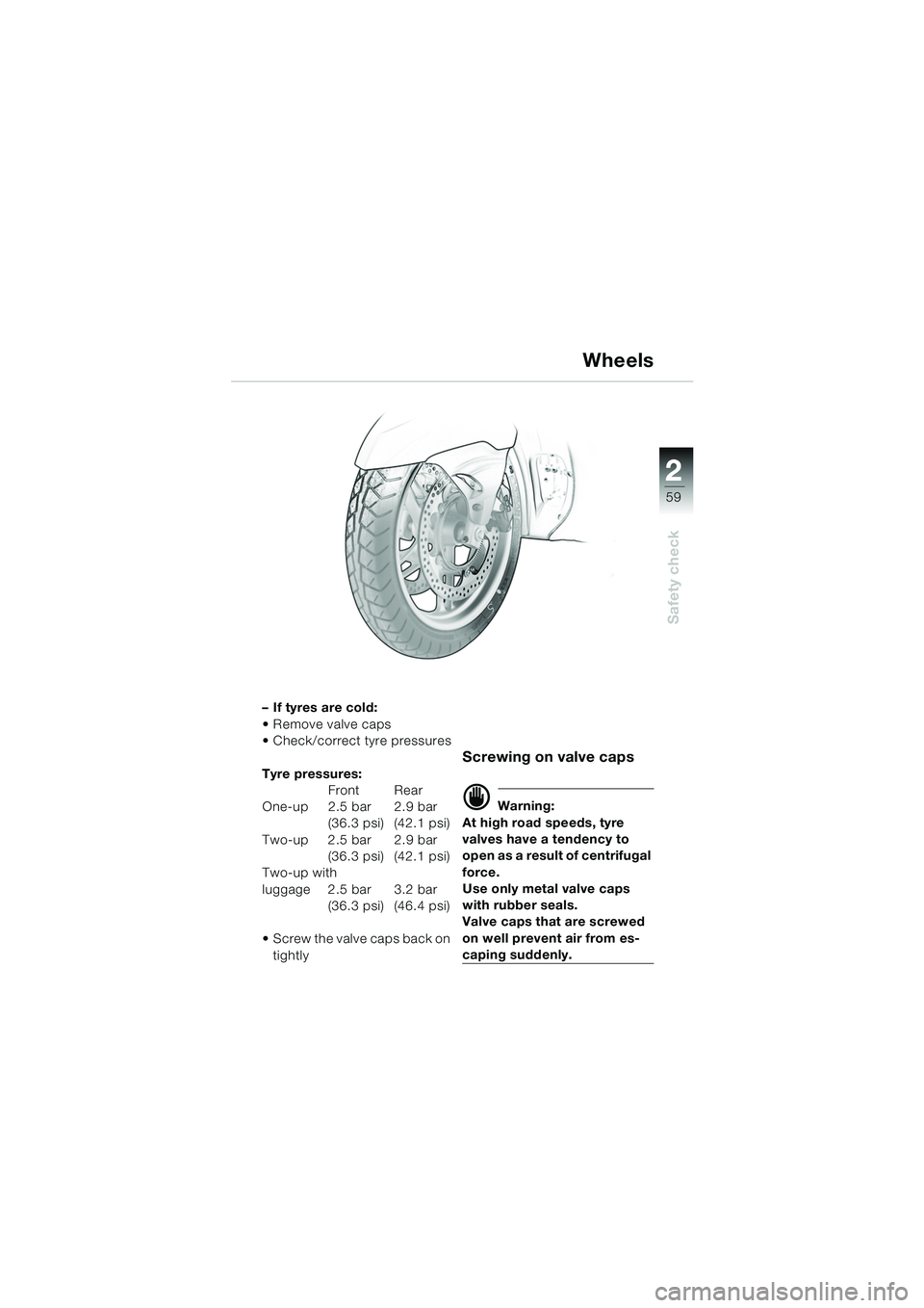 BMW MOTORRAD K 1200 LT 2005 Riders Manual (in English) 22
59
Safety check
Wheels
–If tyres are cold:
Remove valve caps
Check/correct tyre pressures
Tyre pressures:Front Rear
One-up 2.5 bar 2.9 bar (36.3 psi) (42.1 psi)
Two-up 2.5 bar 2.9 bar (36.3 p BMW MOTORRAD K 1200 LT 2005 Riders Manual (in English) 22
59
Safety check
Wheels
–If tyres are cold:
Remove valve caps
Check/correct tyre pressures
Tyre pressures:Front Rear
One-up 2.5 bar 2.9 bar (36.3 psi) (42.1 psi)
Two-up 2.5 bar 2.9 bar (36.3 p