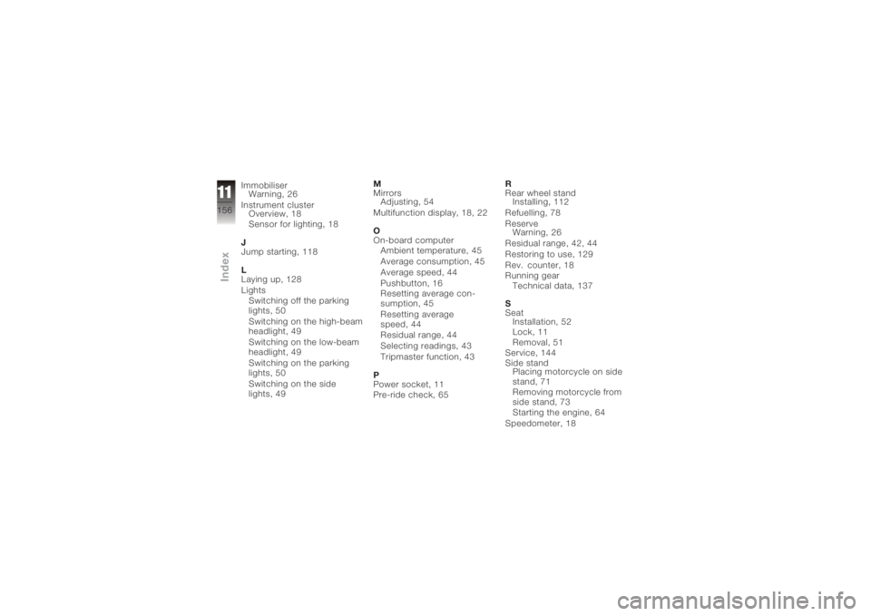 BMW MOTORRAD K 1200 R 2008 Riders Manual (in English) ImmobiliserWarning, 26
Instrument cluster Overview, 18
Sensor for lighting, 18
J
Jump starting, 118
L
Laying up, 128
Lights Switching off the parking
lights, 50
Switching on the high-beam
headlight, 4 BMW MOTORRAD K 1200 R 2008 Riders Manual (in English) ImmobiliserWarning, 26
Instrument cluster Overview, 18
Sensor for lighting, 18
J
Jump starting, 118
L
Laying up, 128
Lights Switching off the parking
lights, 50
Switching on the high-beam
headlight, 4