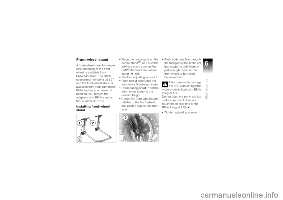 BMW MOTORRAD K 1200 R 2004 Riders Manual (in English) 6107
Maintenance
Front-wheel standA front-wheel stand for simple,
safe changing of the front
wheel is available from
BMW Motorrad. The BMW
special tool number is 36 3 971
and the front-wheel stan BMW MOTORRAD K 1200 R 2004 Riders Manual (in English) 6107
Maintenance
Front-wheel standA front-wheel stand for simple,
safe changing of the front
wheel is available from
BMW Motorrad. The BMW
special tool number is 36 3 971
and the front-wheel stan