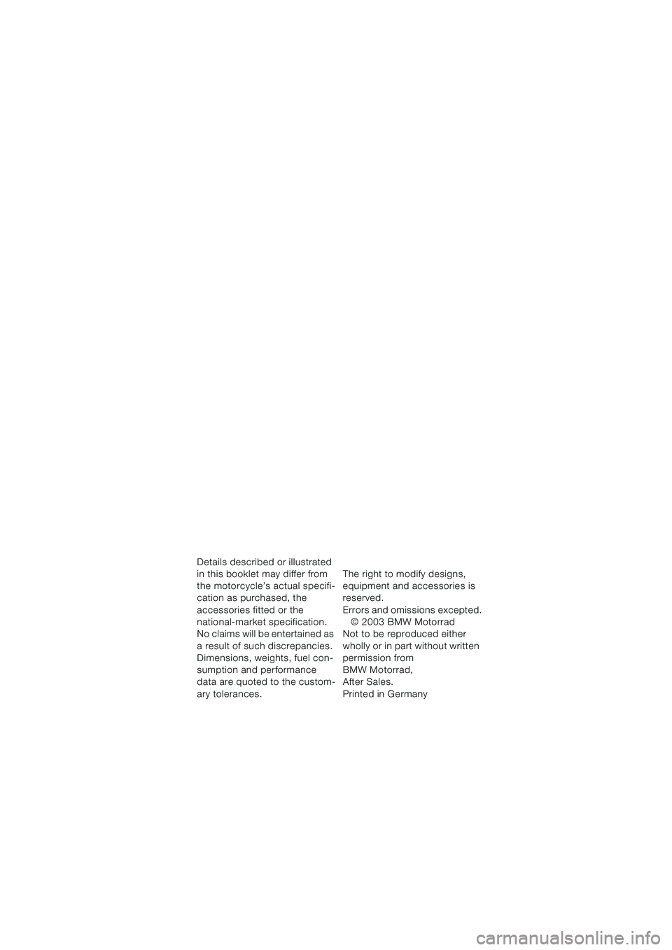 BMW MOTORRAD F 650 CS 2003  Riders Manual (in English) Details described or illustrated 
in this booklet may differ from 
the motorcycle’s actual specifi-
cation as purchased, the 
accessories fitted or the 
national-market specification. 
No claims wil