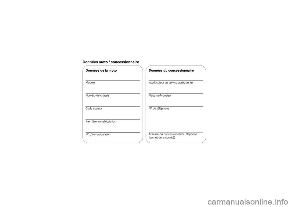 BMW MOTORRAD G 650 GS 2010 Livret de bord (in French)
Données moto / concessionnaire
Données de la moto
Modèle
Numéro de châssis
Code couleur
Première immatriculation
N° dimmatriculation
Données du concessionnaire
Interlocuteur au service aprè BMW MOTORRAD G 650 GS 2010 Livret de bord (in French)
Données moto / concessionnaire
Données de la moto
Modèle
Numéro de châssis
Code couleur
Première immatriculation
N° dimmatriculation
Données du concessionnaire
Interlocuteur au service aprè