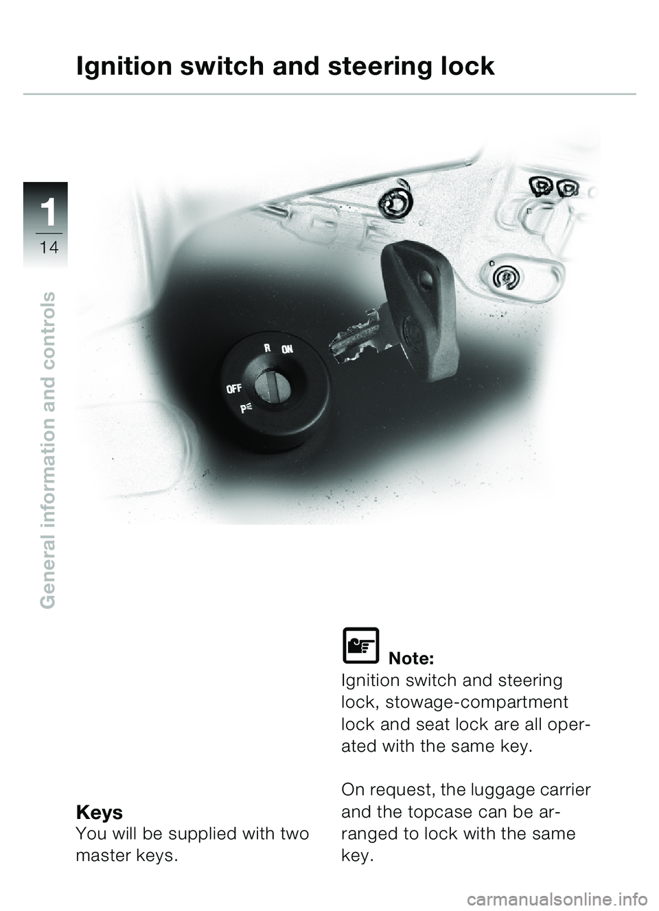 BMW MOTORRAD C1 2000  Riders Manual (in English) 11
14
General information and controls
KeysYou will be supplied with two 
master keys.
\f Note:
Ignition switch and steering 
lock, stowage-compartment 
lock and seat lock are all oper-
ated with the 
