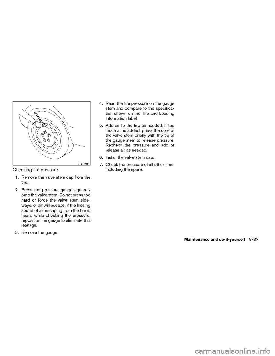 NISSAN ALTIMA COUPE 2009 D32 / 4.G Owners Manual Checking tire pressure
1. Remove the valve stem cap from the
tire.
2. Press the pressure gauge squarely
onto the valve stem. Do not press too
hard or force the valve stem side-
ways, or air will escap NISSAN ALTIMA COUPE 2009 D32 / 4.G Owners Manual Checking tire pressure
1. Remove the valve stem cap from the
tire.
2. Press the pressure gauge squarely
onto the valve stem. Do not press too
hard or force the valve stem side-
ways, or air will escap
