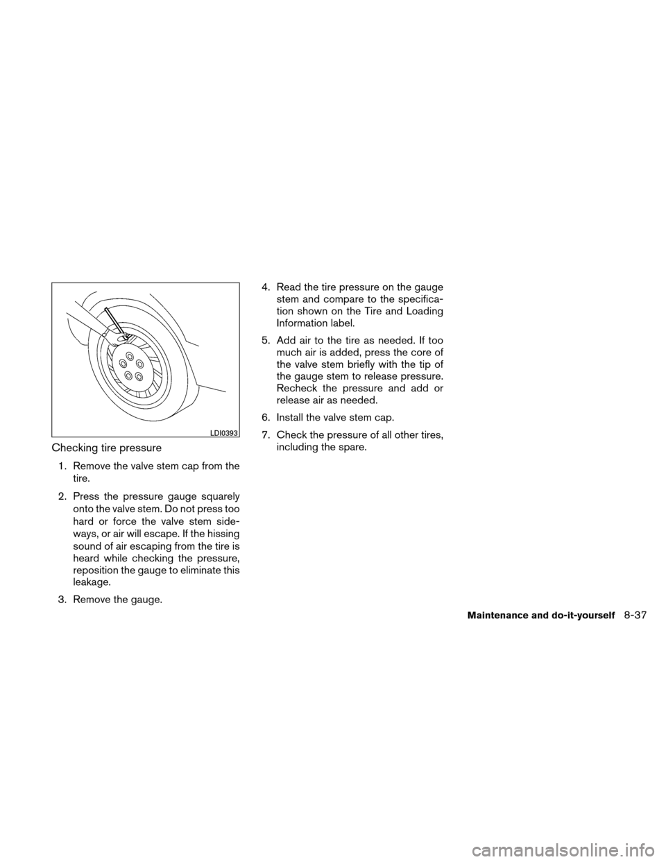 NISSAN ALTIMA COUPE 2010 D32 / 4.G Owners Manual Checking tire pressure
1. Remove the valve stem cap from thetire.
2. Press the pressure gauge squarely onto the valve stem. Do not press too
hard or force the valve stem side-
ways, or air will escape