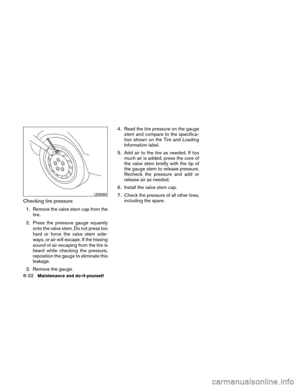 NISSAN ALTIMA HYBRID 2010 L32A / 4.G Owners Manual Checking tire pressure
1. Remove the valve stem cap from thetire.
2. Press the pressure gauge squarely onto the valve stem. Do not press too
hard or force the valve stem side-
ways, or air will escape