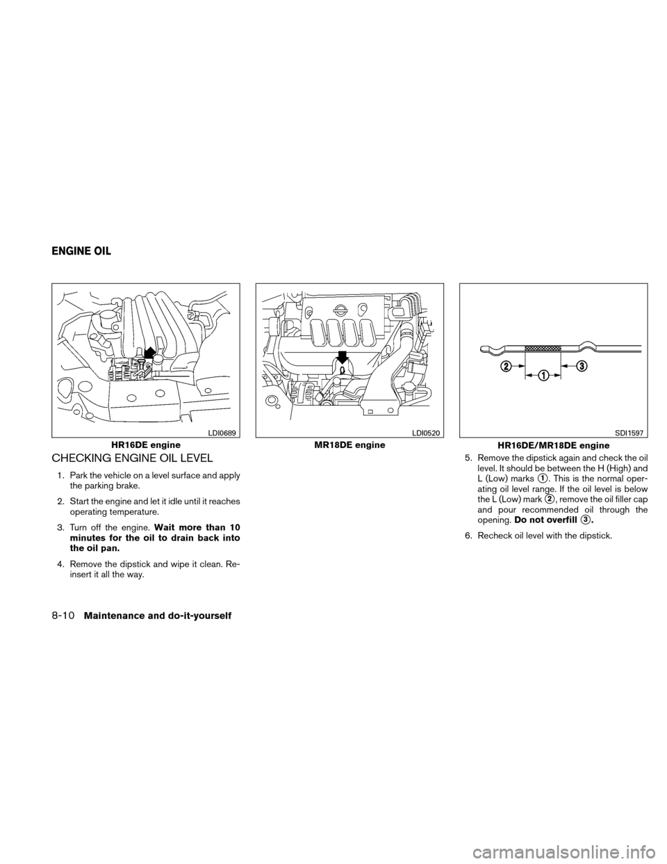 NISSAN VERSA HATCHBACK 2011 1.G Owners Manual CHECKING ENGINE OIL LEVEL
1. Park the vehicle on a level surface and applythe parking brake.
2. Start the engine and let it idle until it reaches operating temperature.
3. Turn off the engine. Wait mo