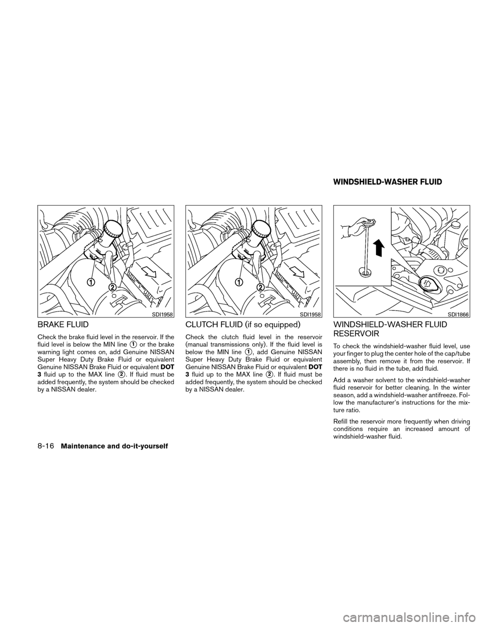 NISSAN VERSA HATCHBACK 2011 1.G Owners Manual BRAKE FLUID
Check the brake fluid level in the reservoir. If the
fluid level is below the MIN line
1or the brake
warning light comes on, add Genuine NISSAN
Super Heavy Duty Brake Fluid or equivalent
