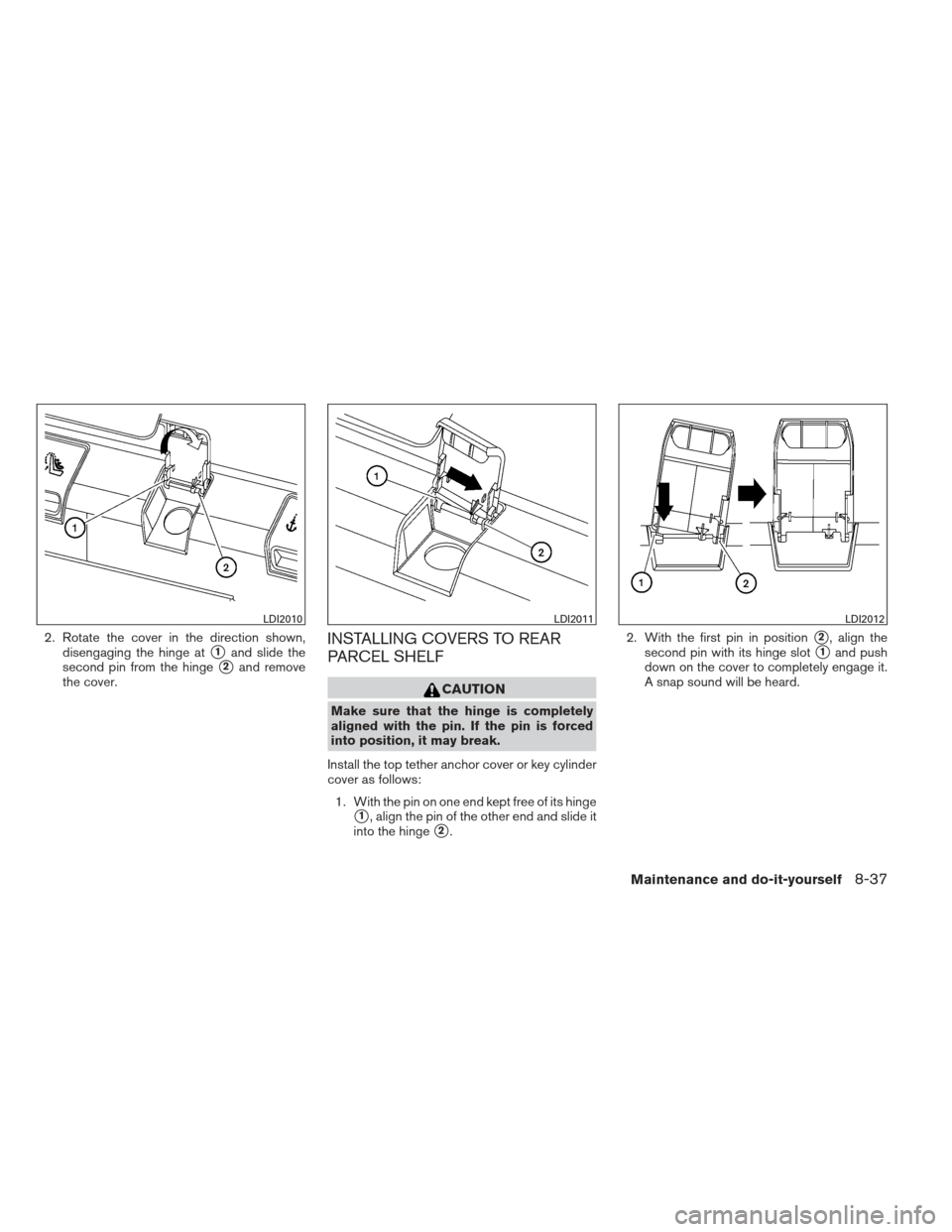 NISSAN ALTIMA COUPE 2012 D32 / 4.G Owners Manual 2. Rotate the cover in the direction shown,disengaging the hinge at
1and slide the
second pin from the hinge
2and remove
the cover.
INSTALLING COVERS TO REAR
PARCEL SHELF
CAUTION
Make sure that the 