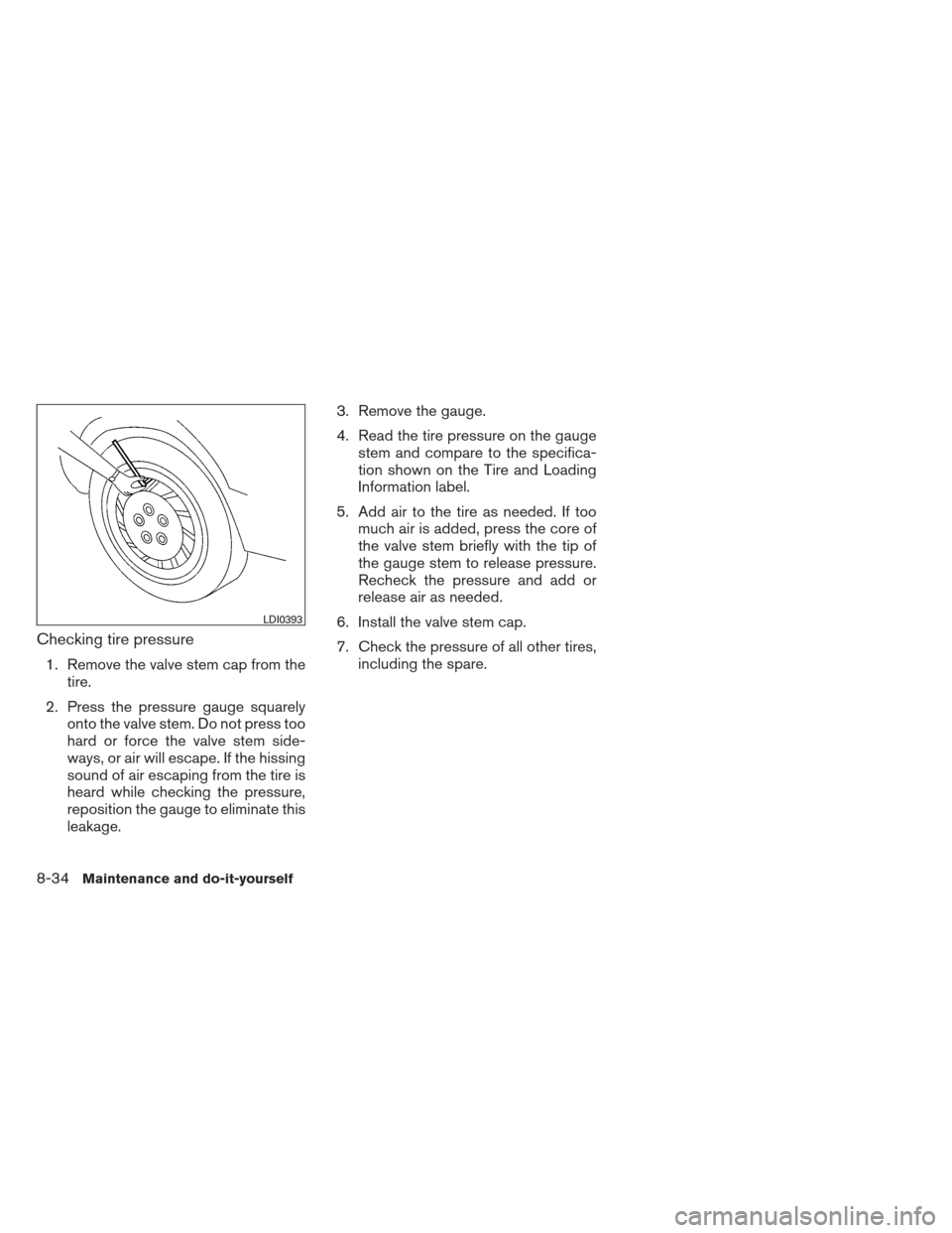 NISSAN MAXIMA 2012 A35 / 7.G Owners Manual Checking tire pressure
1. Remove the valve stem cap from thetire.
2. Press the pressure gauge squarely onto the valve stem. Do not press too
hard or force the valve stem side-
ways, or air will escape