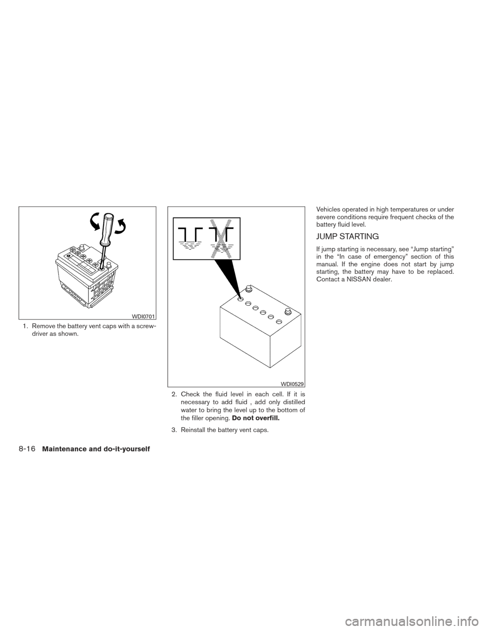 NISSAN VERSA HATCHBACK 2012 1.G Owners Manual 1. Remove the battery vent caps with a screw-driver as shown.
2. Check the fluid level in each cell. If it isnecessary to add fluid , add only distilled
water to bring the level up to the bottom of
th